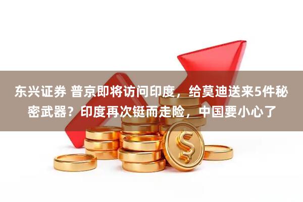 东兴证券 普京即将访问印度，给莫迪送来5件秘密武器？印度再次铤而走险，中国要小心了
