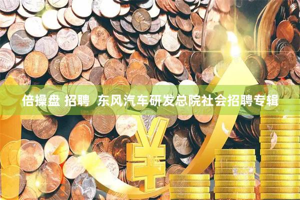 倍操盘 招聘  东风汽车研发总院社会招聘专辑