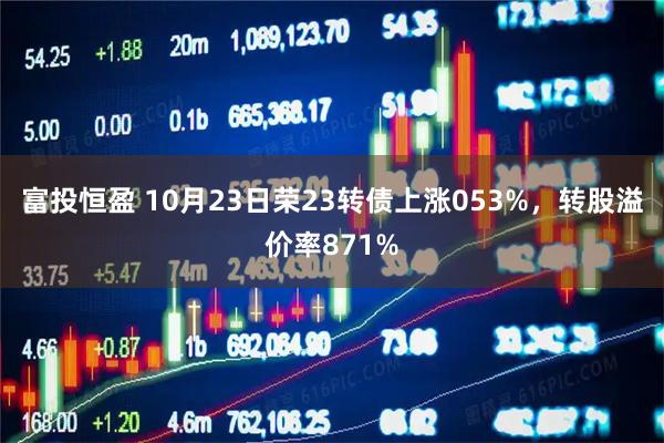 富投恒盈 10月23日荣23转债上涨053%，转股溢价率871%