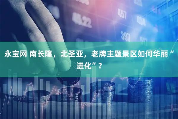 永宝网 南长隆，北圣亚，老牌主题景区如何华丽“进化”？