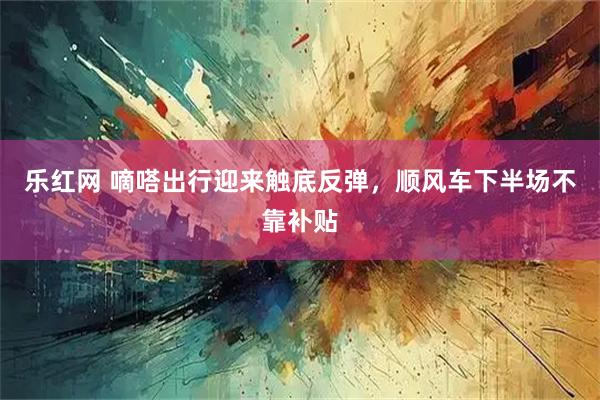 乐红网 嘀嗒出行迎来触底反弹，顺风车下半场不靠补贴