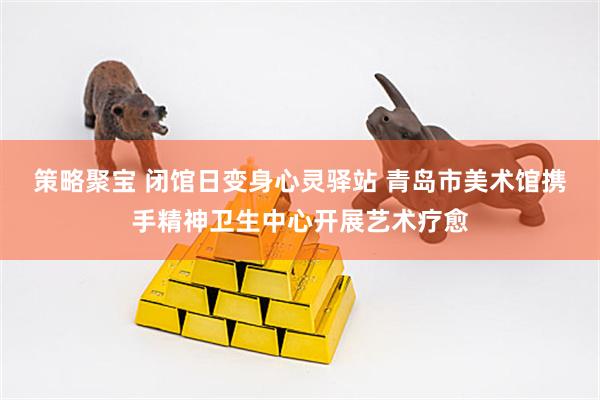 策略聚宝 闭馆日变身心灵驿站 青岛市美术馆携手精神卫生中心开展艺术疗愈