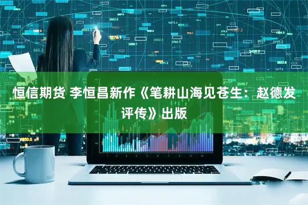 恒信期货 李恒昌新作《笔耕山海见苍生：赵德发评传》出版